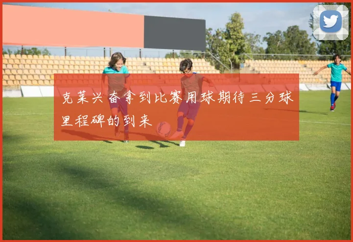 克莱兴奋拿到比赛用球期待三分球里程碑的到来