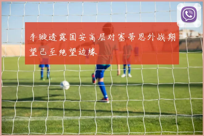 李璇透露国安高层对塞蒂恩外战期望已至绝望边缘