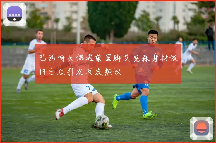 巴西街头偶遇前国脚艾克森身材依旧出众引发网友热议