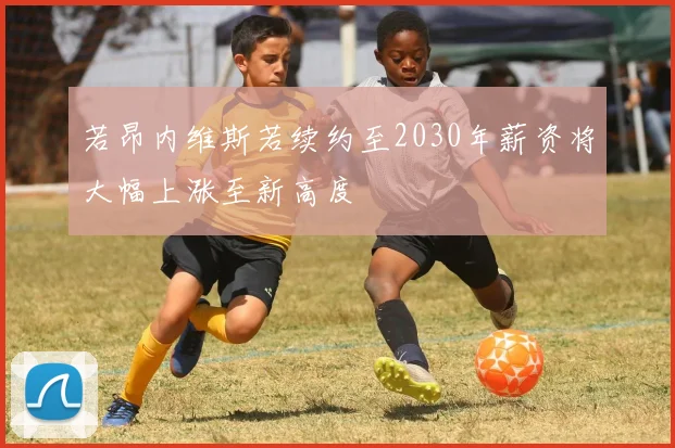 若昂内维斯若续约至2030年薪资将大幅上涨至新高度