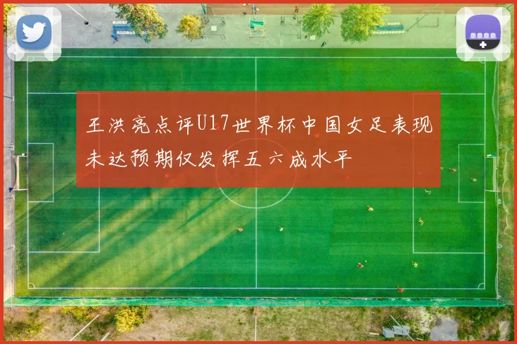 王洪亮点评U17世界杯中国女足表现未达预期仅发挥五六成水平