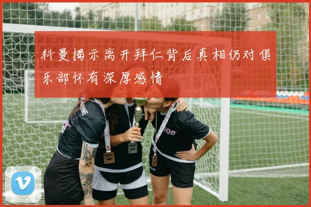 科曼揭示离开拜仁背后真相仍对俱乐部怀有深厚感情