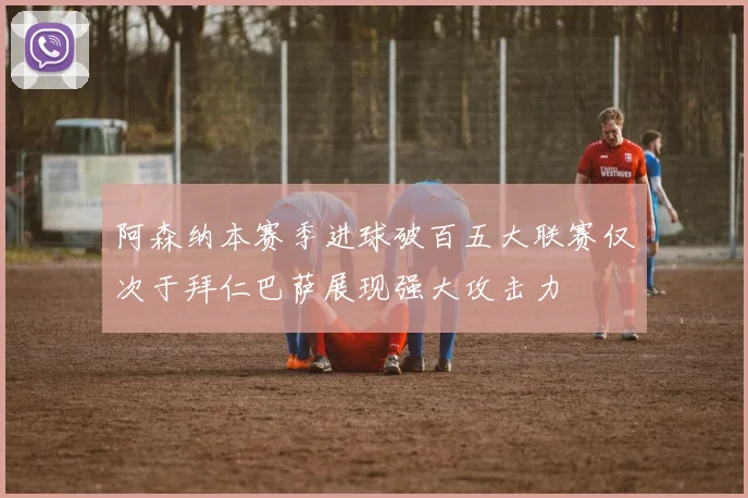 阿森纳本赛季进球破百五大联赛仅次于拜仁巴萨展现强大攻击力