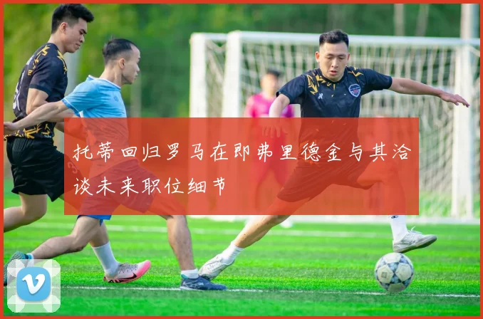 托蒂回归罗马在即弗里德金与其洽谈未来职位细节