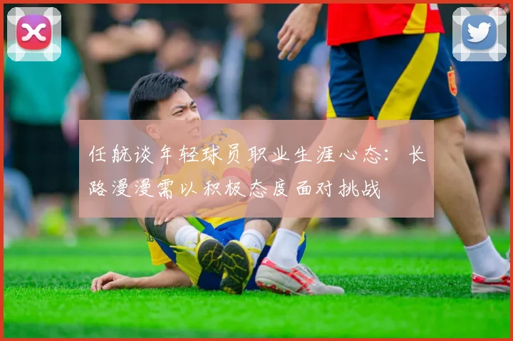 任航谈年轻球员职业生涯心态：长路漫漫需以积极态度面对挑战