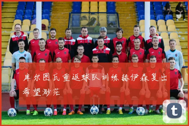 库尔图瓦重返球队训练赫伊森复出希望渺茫