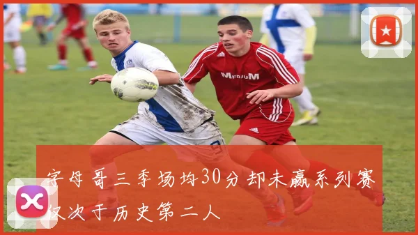 字母哥三季场均30分却未赢系列赛仅次于历史第二人