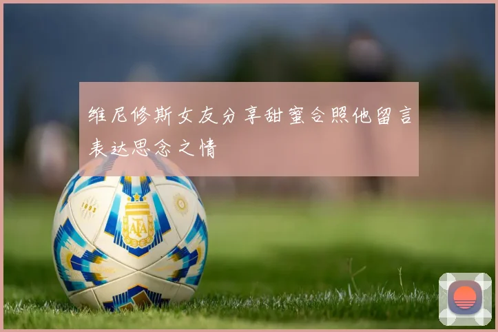 维尼修斯女友分享甜蜜合照他留言表达思念之情
