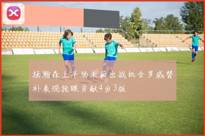 杨瀚森上半场未获出战机会罗威替补表现抢眼贡献4分3板