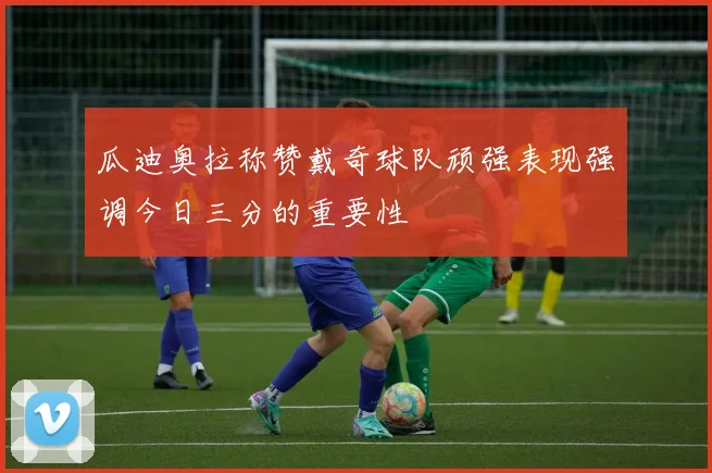 瓜迪奥拉称赞戴奇球队顽强表现强调今日三分的重要性