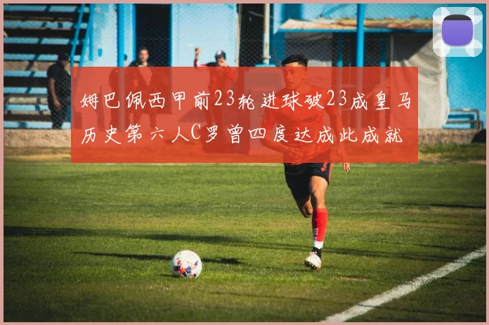 姆巴佩西甲前23轮进球破23成皇马历史第六人C罗曾四度达成此成就