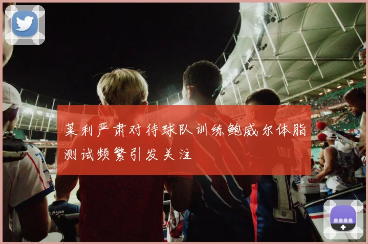 莱利严肃对待球队训练鲍威尔体脂测试频繁引发关注