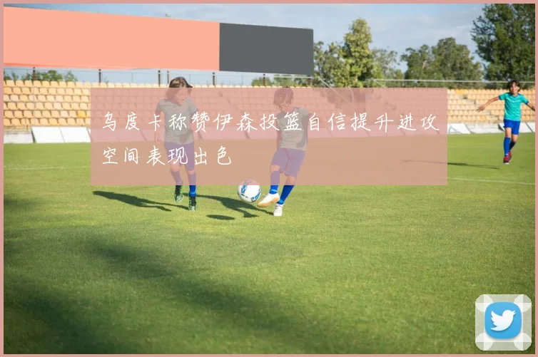 乌度卡称赞伊森投篮自信提升进攻空间表现出色