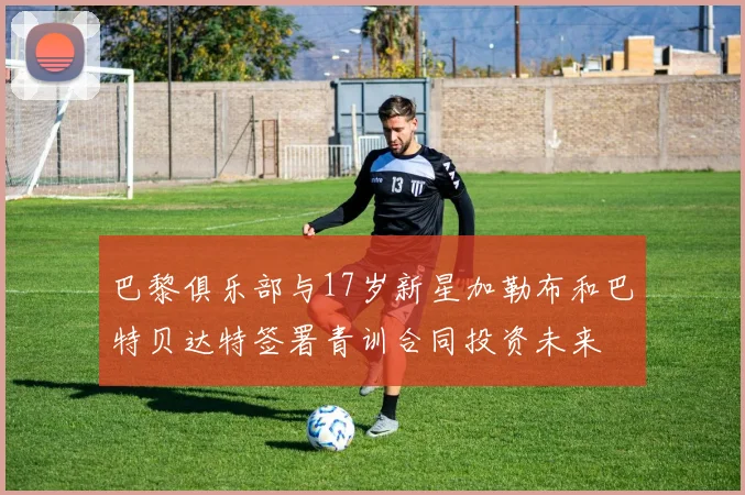 巴黎俱乐部与17岁新星加勒布和巴特贝达特签署青训合同投资未来