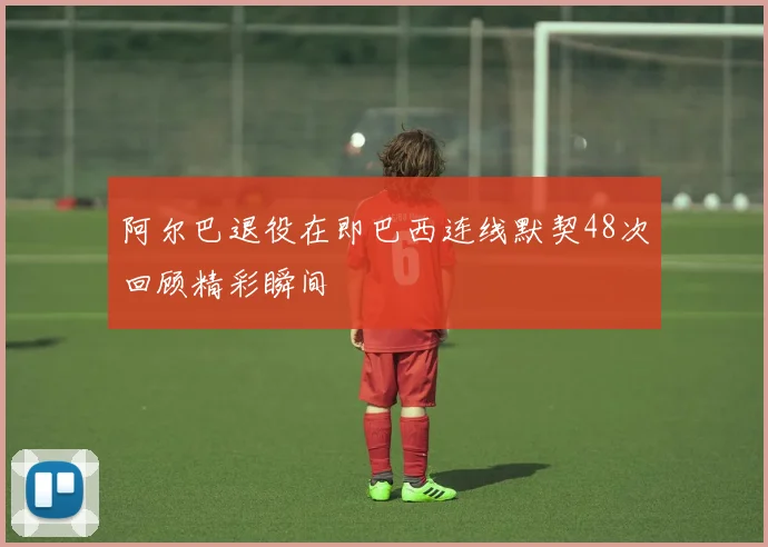 阿尔巴退役在即巴西连线默契48次回顾精彩瞬间
