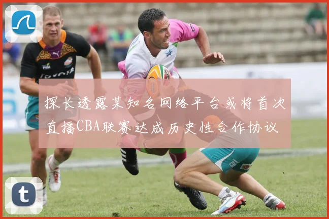 探长透露某知名网络平台或将首次直播CBA联赛达成历史性合作协议