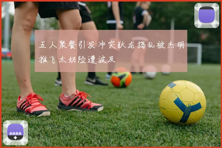 五人聚餐引发冲突狄龙捣乱被杰明推飞太奶险遭波及