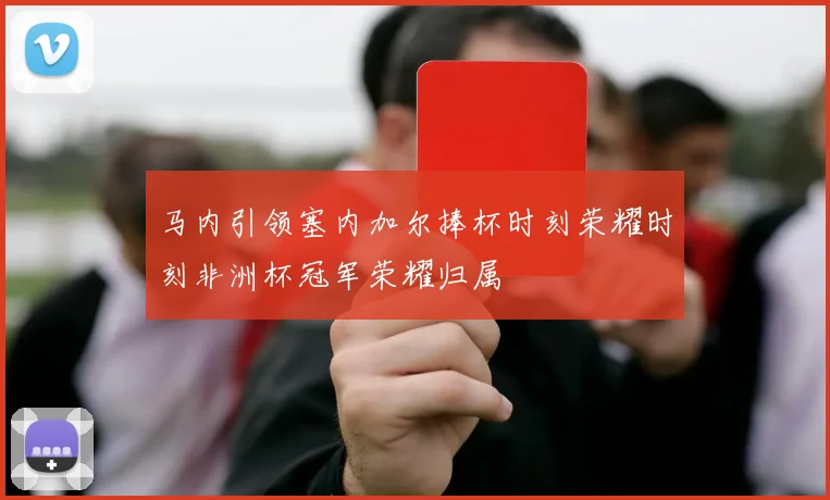 马内引领塞内加尔捧杯时刻荣耀时刻非洲杯冠军荣耀归属