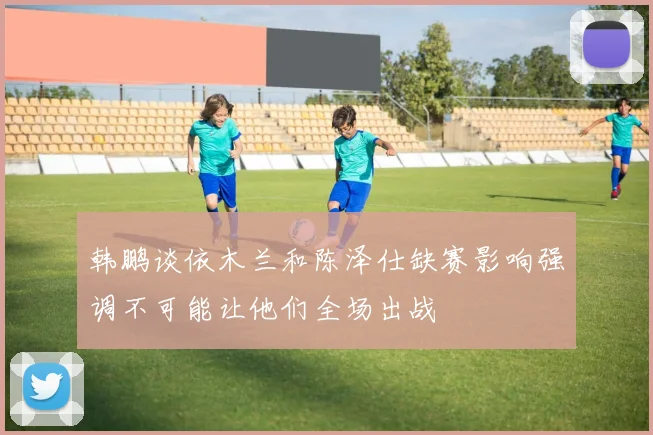 韩鹏谈依木兰和陈泽仕缺赛影响强调不可能让他们全场出战