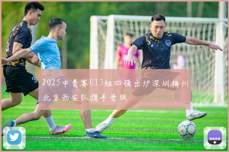 2025中青赛U13组四强出炉深圳梅州北京西安队携手晋级