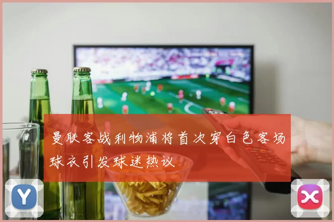 曼联客战利物浦将首次穿白色客场球衣引发球迷热议