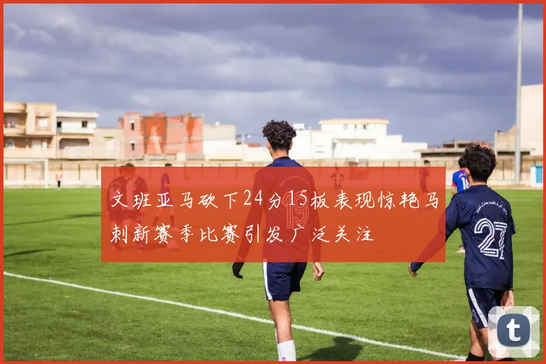 文班亚马砍下24分15板表现惊艳马刺新赛季比赛引发广泛关注