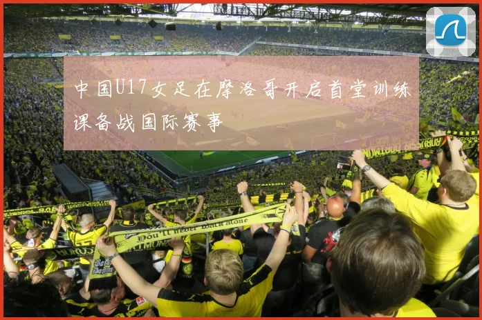中国U17女足在摩洛哥开启首堂训练课备战国际赛事