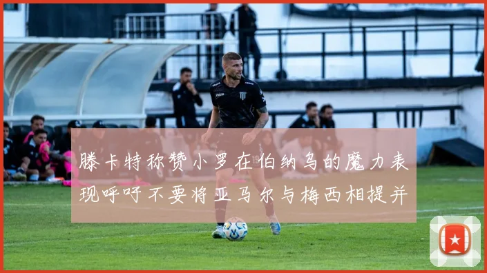 滕卡特称赞小罗在伯纳乌的魔力表现呼吁不要将亚马尔与梅西相提并论