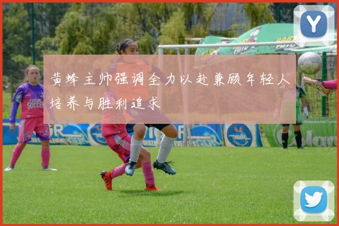 黄蜂主帅强调全力以赴兼顾年轻人培养与胜利追求