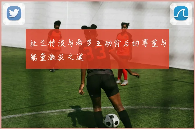 杜兰特谈与希罗互动背后的尊重与能量激发之道