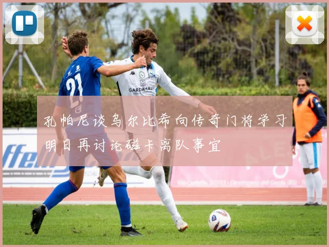 孔帕尼谈乌尔比希向传奇门将学习明日再讨论磁卡离队事宜