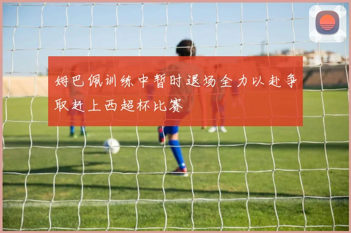 姆巴佩训练中暂时退场全力以赴争取赶上西超杯比赛