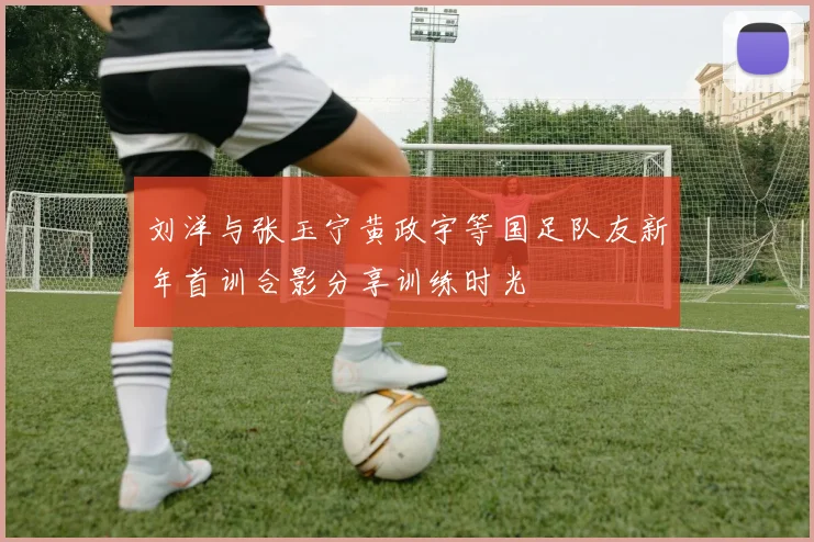 刘洋与张玉宁黄政宇等国足队友新年首训合影分享训练时光