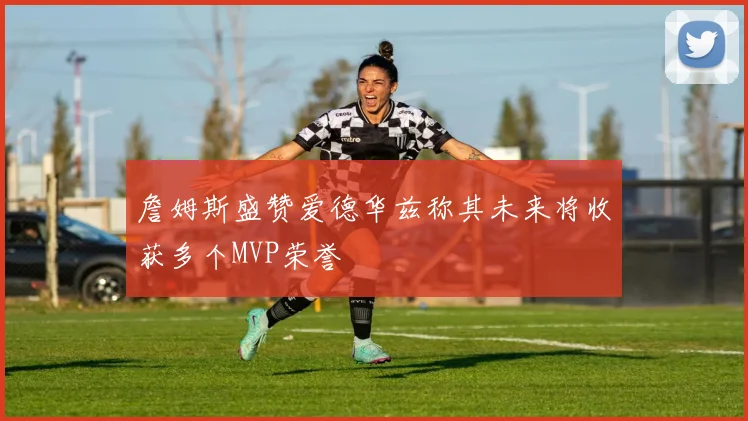詹姆斯盛赞爱德华兹称其未来将收获多个MVP荣誉