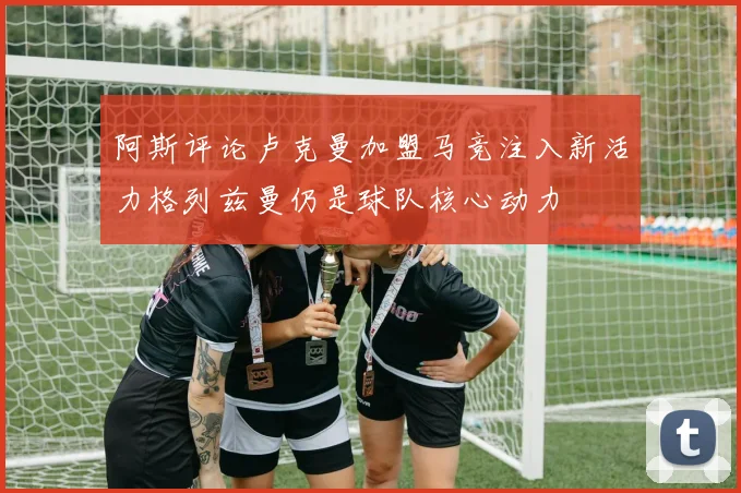 阿斯评论卢克曼加盟马竞注入新活力格列兹曼仍是球队核心动力