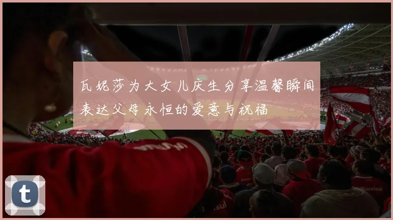 瓦妮莎为大女儿庆生分享温馨瞬间表达父母永恒的爱意与祝福