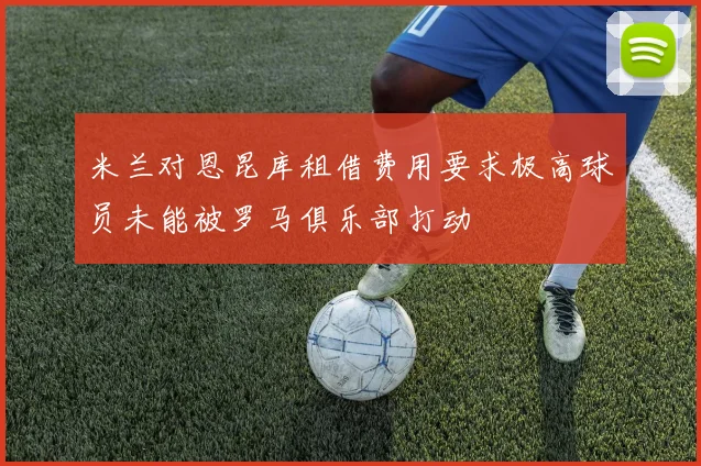 米兰对恩昆库租借费用要求极高球员未能被罗马俱乐部打动