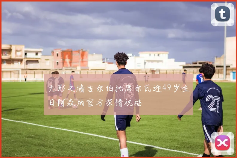 无形之墙吉尔伯托席尔瓦迎49岁生日阿森纳官方深情祝福