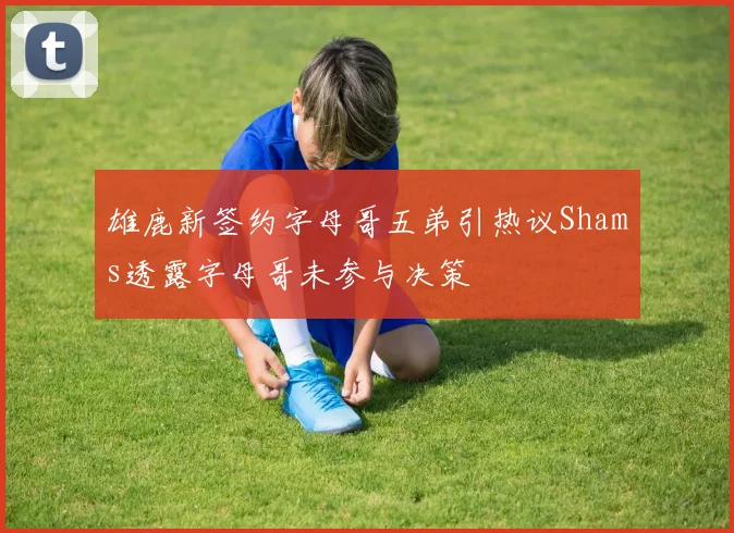 雄鹿新签约字母哥五弟引热议Shams透露字母哥未参与决策