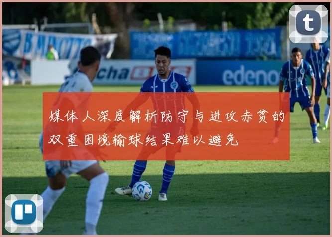 媒体人深度解析防守与进攻赤贫的双重困境输球结果难以避免